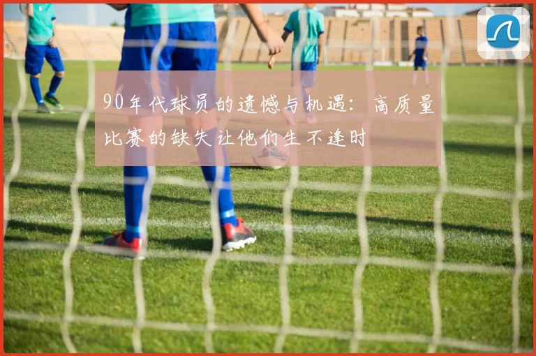 90年代球员的遗憾与机遇：高质量比赛的缺失让他们生不逢时