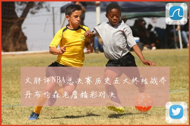 文胖评NBA总决赛历史五大终结战乔丹布伦森老詹精彩对决
