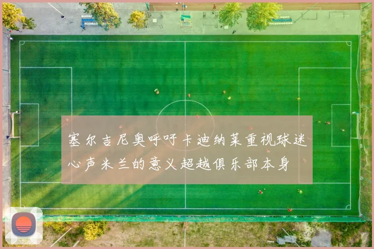 塞尔吉尼奥呼吁卡迪纳莱重视球迷心声米兰的意义超越俱乐部本身