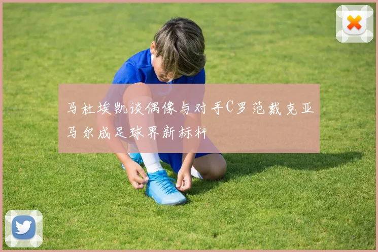 马杜埃凯谈偶像与对手C罗范戴克亚马尔成足球界新标杆