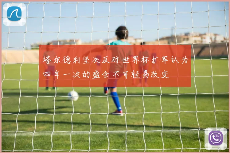 塔尔德利坚决反对世界杯扩军认为四年一次的盛会不可轻易改变