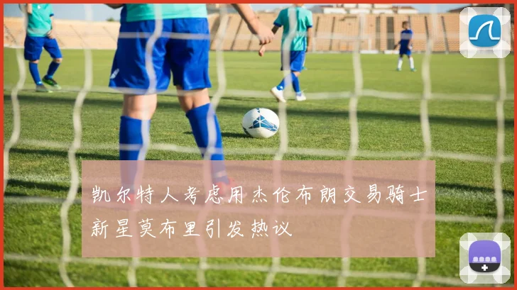 凯尔特人考虑用杰伦布朗交易骑士新星莫布里引发热议