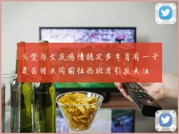 戈登与女友感情稳定多年育有一子是否将共同前往西班牙引发关注