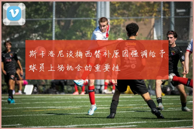 斯卡洛尼谈梅西替补原因强调给予球员上场机会的重要性