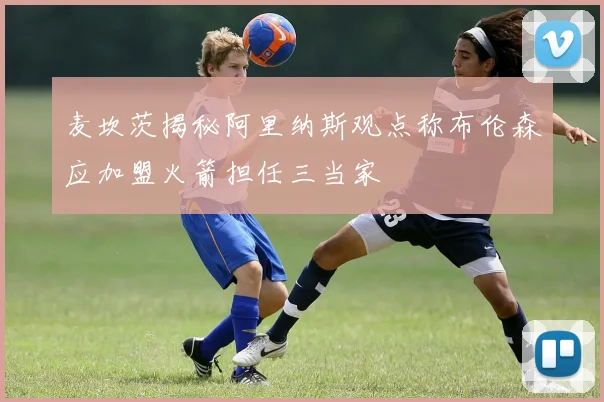 麦坎茨揭秘阿里纳斯观点称布伦森应加盟火箭担任三当家