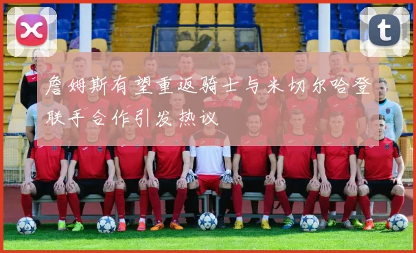 詹姆斯有望重返骑士与米切尔哈登联手合作引发热议
