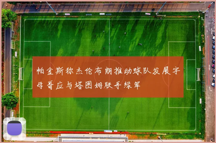 帕金斯称杰伦布朗推动球队发展字母哥应与塔图姆联手绿军