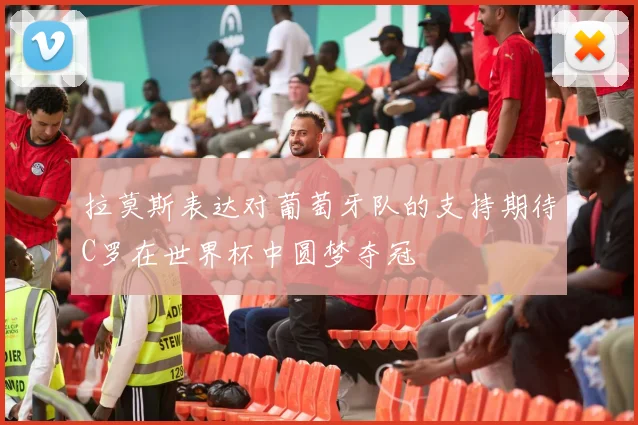 拉莫斯表达对葡萄牙队的支持期待C罗在世界杯中圆梦夺冠