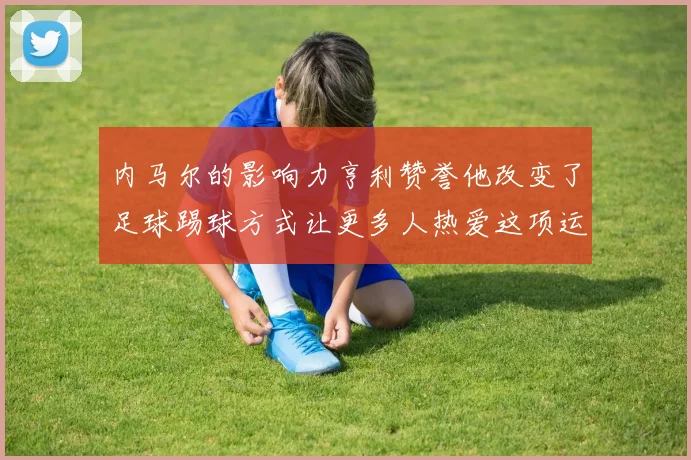 内马尔的影响力亨利赞誉他改变了足球踢球方式让更多人热爱这项运动
