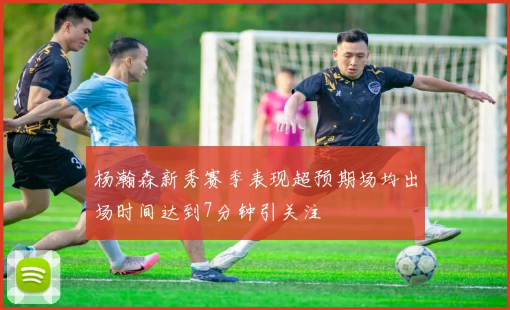 杨瀚森新秀赛季表现超预期场均出场时间达到7分钟引关注